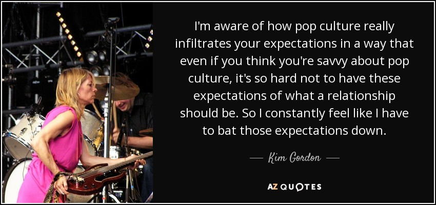 I'm aware of how pop culture really infiltrates your expectations in a way that even if you think you're savvy about pop culture, it's so hard not to have these expectations of what a relationship should be. So I constantly feel like I have to bat those expectations down. - Kim Gordon