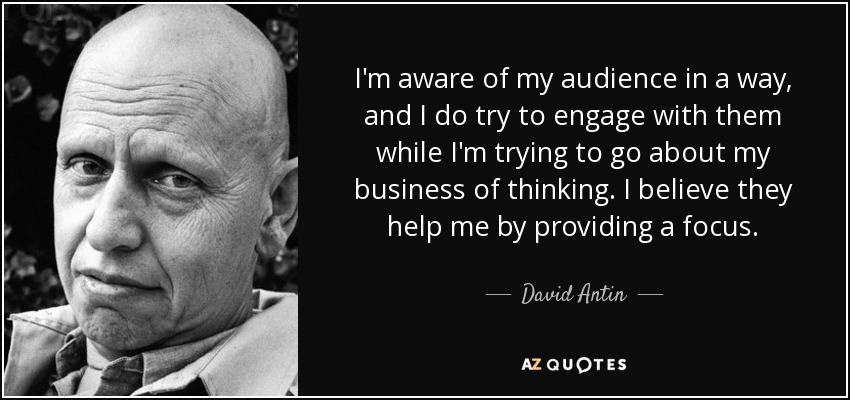 I'm aware of my audience in a way, and I do try to engage with them while I'm trying to go about my business of thinking. I believe they help me by providing a focus. - David Antin