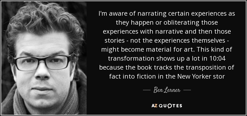 I'm aware of narrating certain experiences as they happen or obliterating those experiences with narrative and then those stories - not the experiences themselves - might become material for art. This kind of transformation shows up a lot in 10:04 because the book tracks the transposition of fact into fiction in the New Yorker stor - Ben Lerner