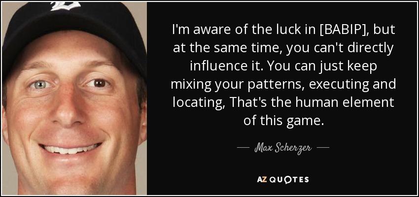 I'm aware of the luck in [BABIP], but at the same time, you can't directly influence it. You can just keep mixing your patterns, executing and locating, That's the human element of this game. - Max Scherzer