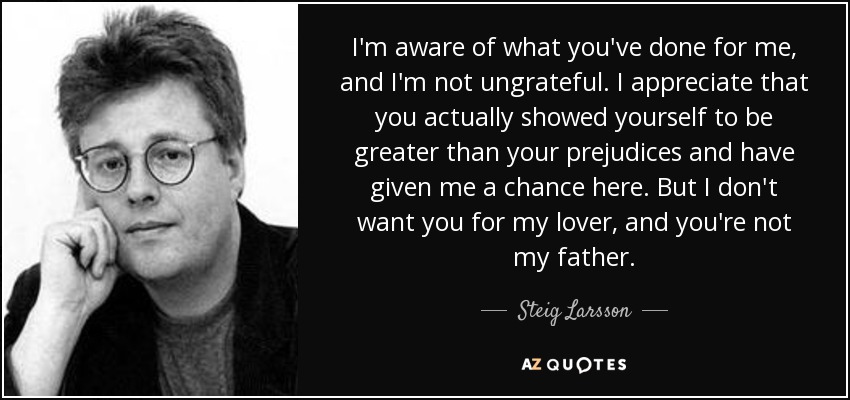 I'm aware of what you've done for me, and I'm not ungrateful. I appreciate that you actually showed yourself to be greater than your prejudices and have given me a chance here. But I don't want you for my lover, and you're not my father. - Steig Larsson