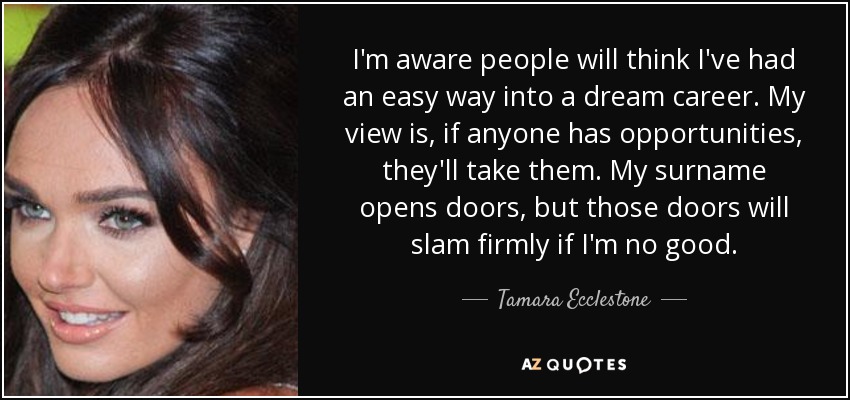 I'm aware people will think I've had an easy way into a dream career. My view is, if anyone has opportunities, they'll take them. My surname opens doors, but those doors will slam firmly if I'm no good. - Tamara Ecclestone