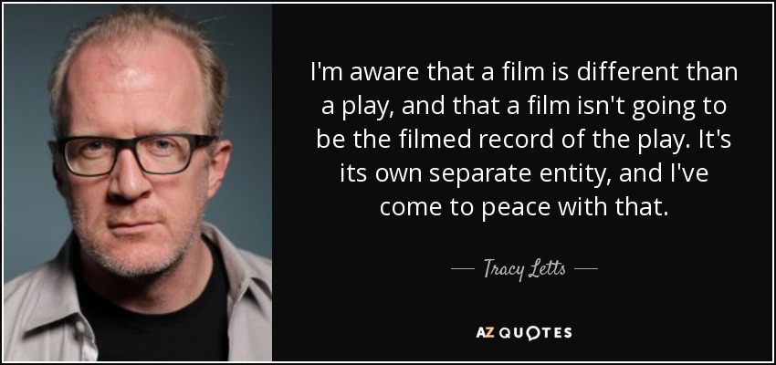 I'm aware that a film is different than a play, and that a film isn't going to be the filmed record of the play. It's its own separate entity, and I've come to peace with that. - Tracy Letts