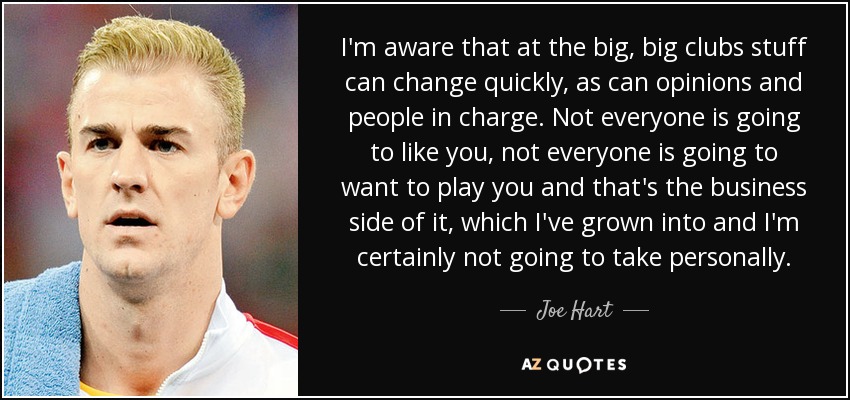 I'm aware that at the big, big clubs stuff can change quickly, as can opinions and people in charge. Not everyone is going to like you, not everyone is going to want to play you and that's the business side of it, which I've grown into and I'm certainly not going to take personally. - Joe Hart