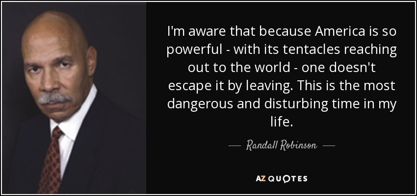 I'm aware that because America is so powerful - with its tentacles reaching out to the world - one doesn't escape it by leaving. This is the most dangerous and disturbing time in my life. - Randall Robinson