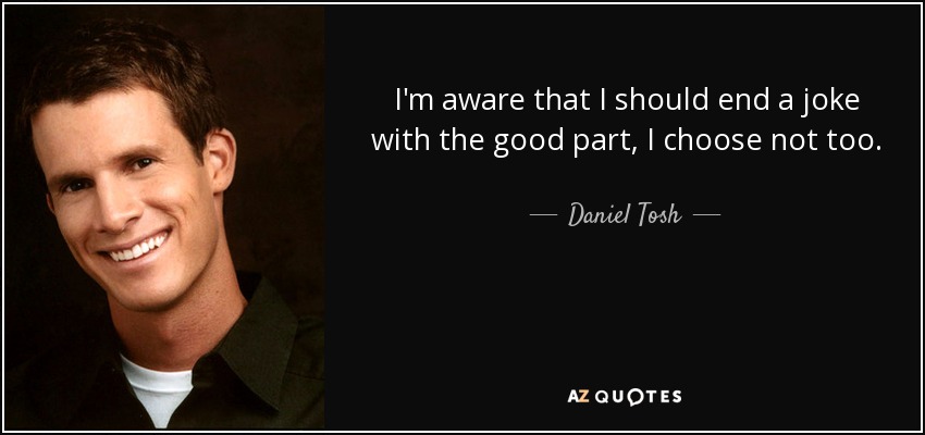 I'm aware that I should end a joke with the good part, I choose not too. - Daniel Tosh