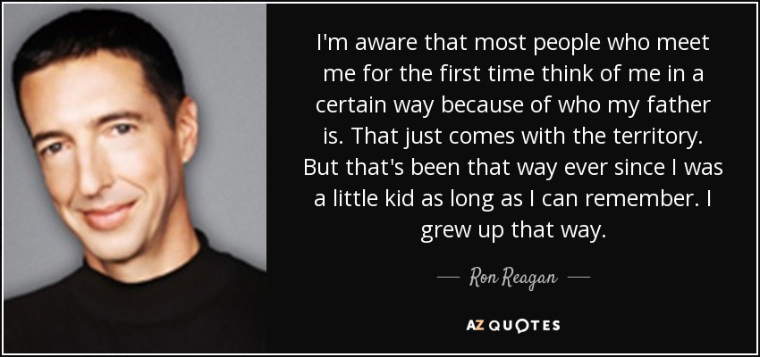I'm aware that most people who meet me for the first time think of me in a certain way because of who my father is. That just comes with the territory. But that's been that way ever since I was a little kid as long as I can remember. I grew up that way. - Ron Reagan