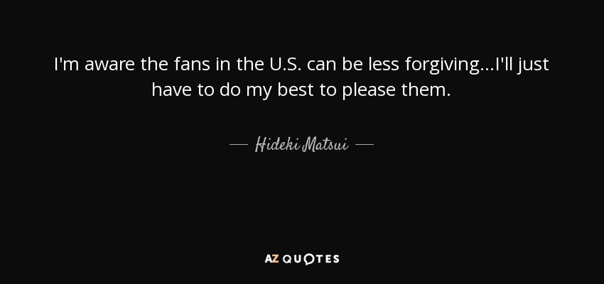 I'm aware the fans in the U.S. can be less forgiving...I'll just have to do my best to please them. - Hideki Matsui