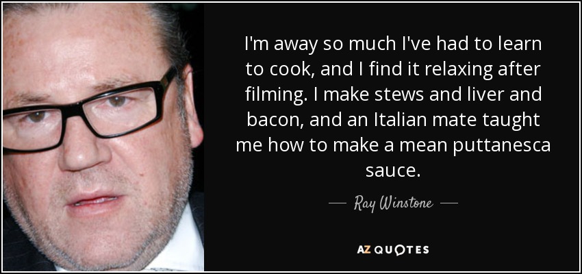I'm away so much I've had to learn to cook, and I find it relaxing after filming. I make stews and liver and bacon, and an Italian mate taught me how to make a mean puttanesca sauce. - Ray Winstone