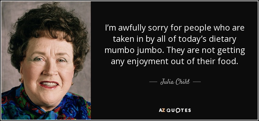 I’m awfully sorry for people who are taken in by all of today’s dietary mumbo jumbo. They are not getting any enjoyment out of their food. - Julia Child