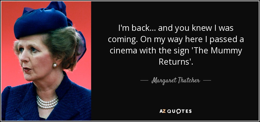 I'm back... and you knew I was coming. On my way here I passed a cinema with the sign 'The Mummy Returns'. - Margaret Thatcher
