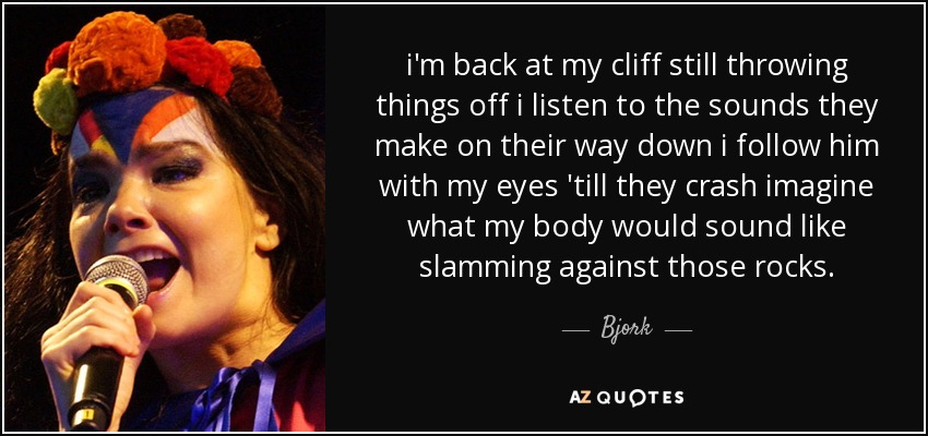 i'm back at my cliff still throwing things off i listen to the sounds they make on their way down i follow him with my eyes 'till they crash imagine what my body would sound like slamming against those rocks. - Bjork