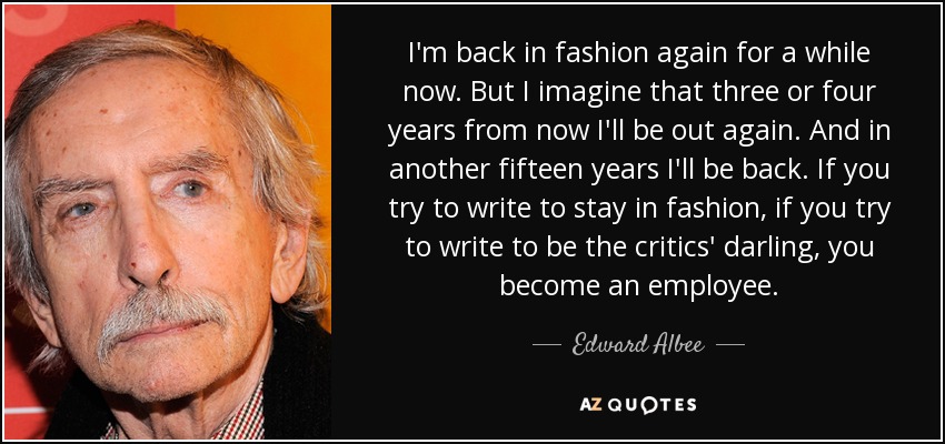 I'm back in fashion again for a while now. But I imagine that three or four years from now I'll be out again. And in another fifteen years I'll be back. If you try to write to stay in fashion, if you try to write to be the critics' darling, you become an employee. - Edward Albee