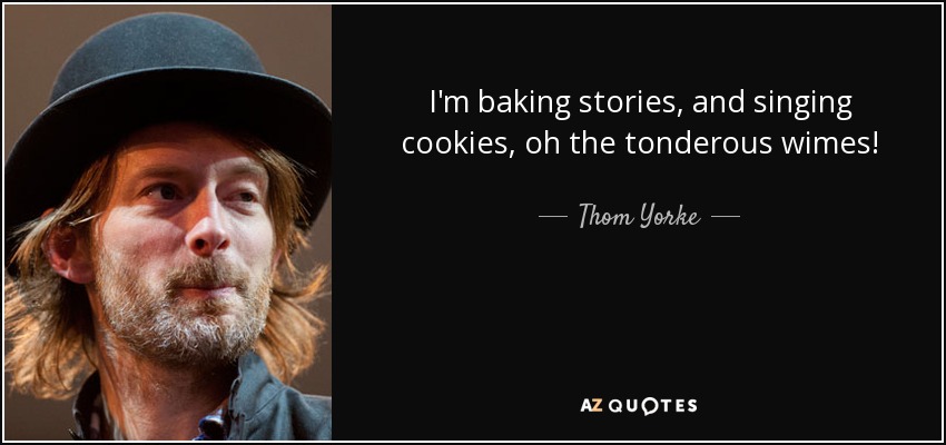 I'm baking stories, and singing cookies, oh the tonderous wimes! - Thom Yorke
