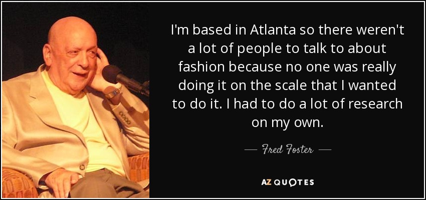 I'm based in Atlanta so there weren't a lot of people to talk to about fashion because no one was really doing it on the scale that I wanted to do it. I had to do a lot of research on my own. - Fred Foster