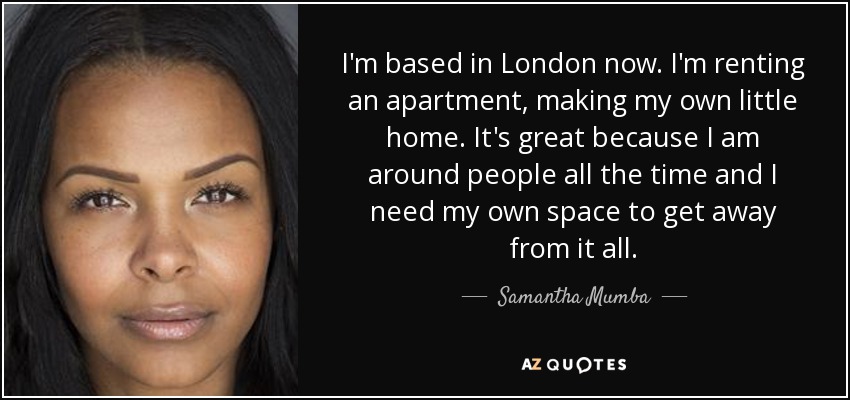 I'm based in London now. I'm renting an apartment, making my own little home. It's great because I am around people all the time and I need my own space to get away from it all. - Samantha Mumba