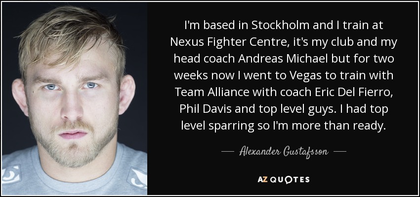 I'm based in Stockholm and I train at Nexus Fighter Centre, it's my club and my head coach Andreas Michael but for two weeks now I went to Vegas to train with Team Alliance with coach Eric Del Fierro, Phil Davis and top level guys. I had top level sparring so I'm more than ready. - Alexander Gustafsson