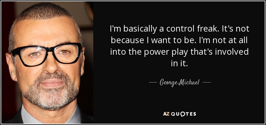 I'm basically a control freak. It's not because I want to be. I'm not at all into the power play that's involved in it. - George Michael