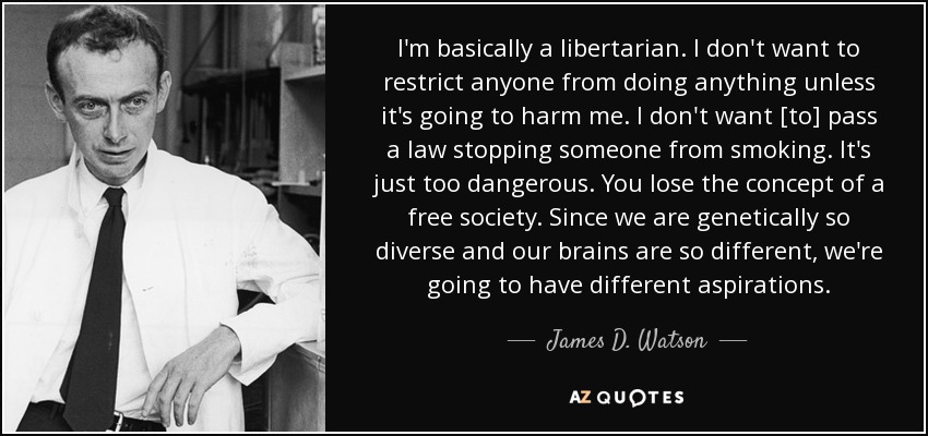 I'm basically a libertarian. I don't want to restrict anyone from doing anything unless it's going to harm me. I don't want [to] pass a law stopping someone from smoking. It's just too dangerous. You lose the concept of a free society. Since we are genetically so diverse and our brains are so different, we're going to have different aspirations. - James D. Watson