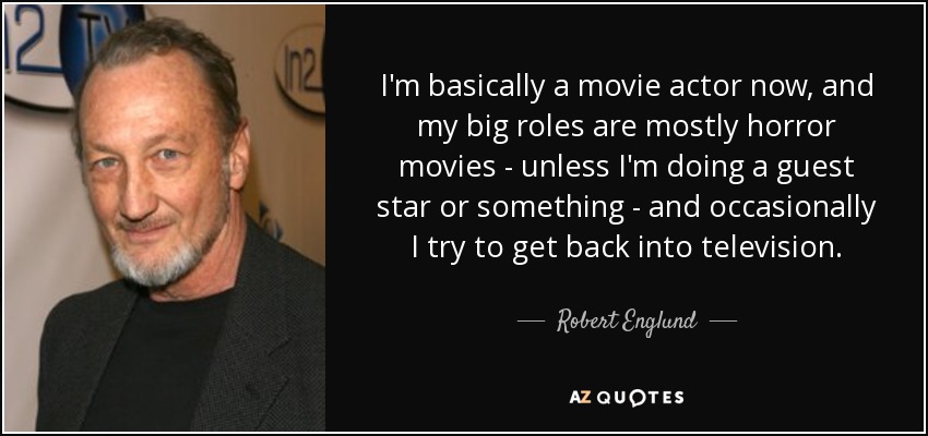 I'm basically a movie actor now, and my big roles are mostly horror movies - unless I'm doing a guest star or something - and occasionally I try to get back into television. - Robert Englund