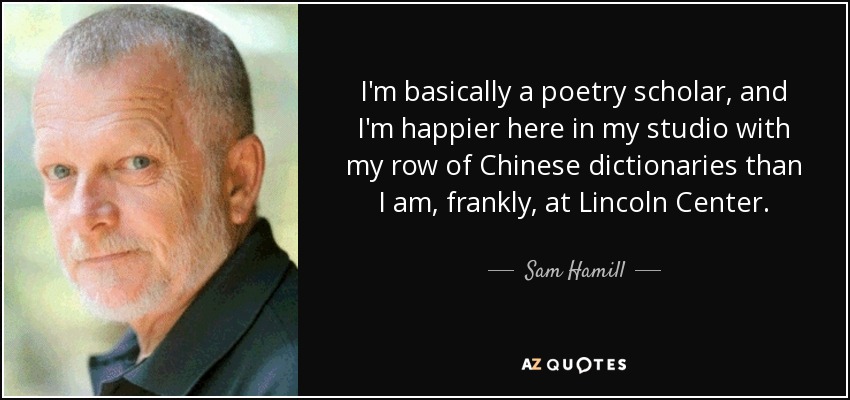 I'm basically a poetry scholar, and I'm happier here in my studio with my row of Chinese dictionaries than I am, frankly, at Lincoln Center. - Sam Hamill