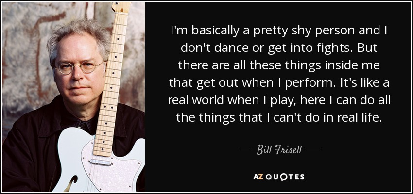 I'm basically a pretty shy person and I don't dance or get into fights. But there are all these things inside me that get out when I perform. It's like a real world when I play, here I can do all the things that I can't do in real life. - Bill Frisell