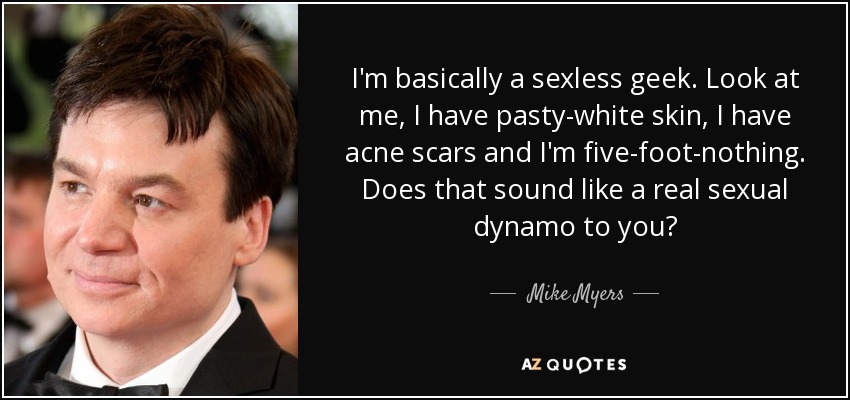I'm basically a sexless geek. Look at me, I have pasty-white skin, I have acne scars and I'm five-foot-nothing. Does that sound like a real sexual dynamo to you? - Mike Myers