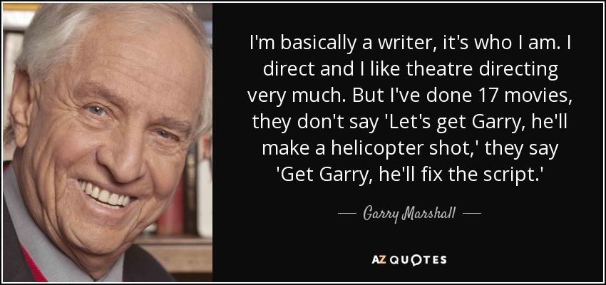 I'm basically a writer, it's who I am. I direct and I like theatre directing very much. But I've done 17 movies, they don't say 'Let's get Garry, he'll make a helicopter shot,' they say 'Get Garry, he'll fix the script.' - Garry Marshall