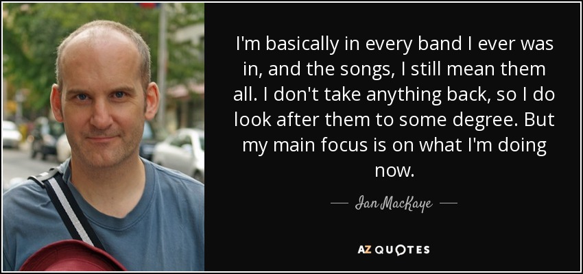 I'm basically in every band I ever was in, and the songs, I still mean them all. I don't take anything back, so I do look after them to some degree. But my main focus is on what I'm doing now. - Ian MacKaye