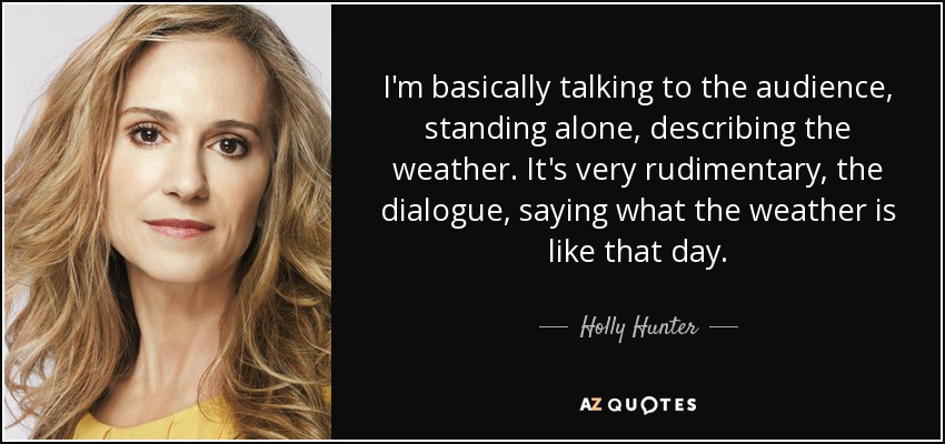 I'm basically talking to the audience, standing alone, describing the weather. It's very rudimentary, the dialogue, saying what the weather is like that day. - Holly Hunter