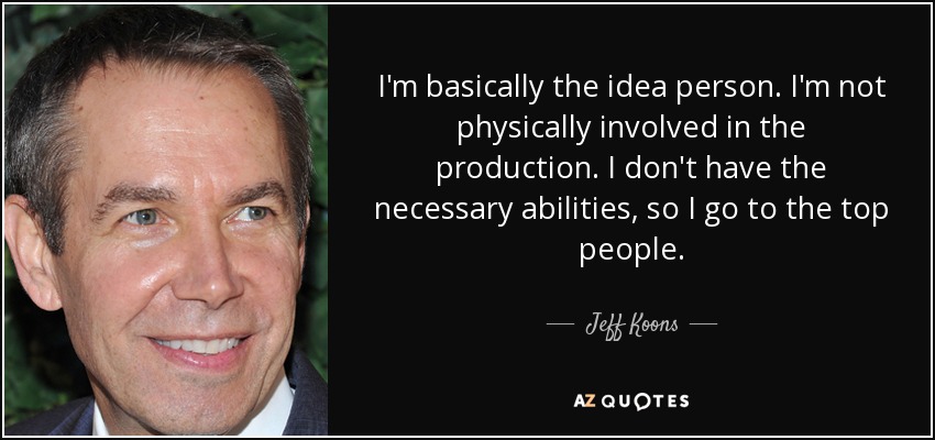I'm basically the idea person. I'm not physically involved in the production. I don't have the necessary abilities, so I go to the top people. - Jeff Koons