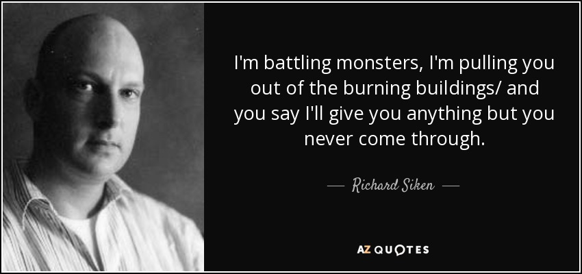 I'm battling monsters, I'm pulling you out of the burning buildings/ and you say I'll give you anything but you never come through. - Richard Siken