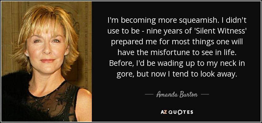 I'm becoming more squeamish. I didn't use to be - nine years of 'Silent Witness' prepared me for most things one will have the misfortune to see in life. Before, I'd be wading up to my neck in gore, but now I tend to look away. - Amanda Burton