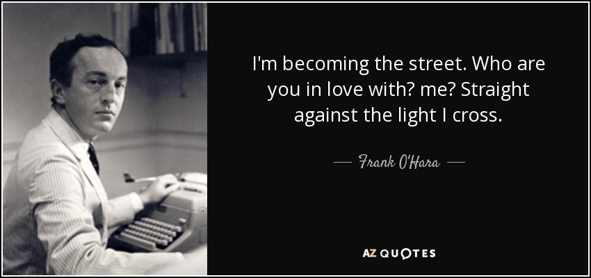 I'm becoming the street. Who are you in love with? me? Straight against the light I cross. - Frank O'Hara