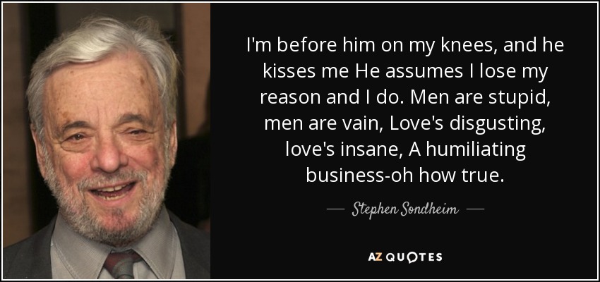 I'm before him on my knees, and he kisses me He assumes I lose my reason and I do. Men are stupid, men are vain, Love's disgusting, love's insane, A humiliating business-oh how true. - Stephen Sondheim
