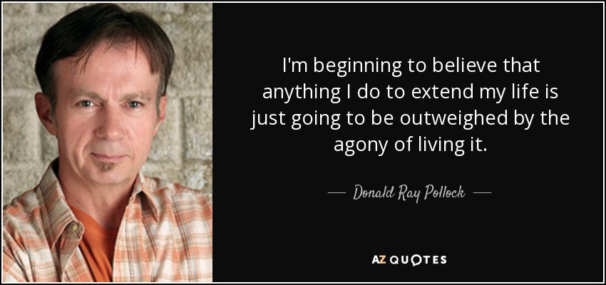 I'm beginning to believe that anything I do to extend my life is just going to be outweighed by the agony of living it. - Donald Ray Pollock