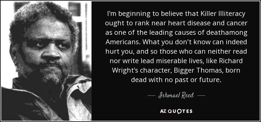 I'm beginning to believe that Killer Illiteracy ought to rank near heart disease and cancer as one of the leading causes of deathamong Americans. What you don't know can indeed hurt you, and so those who can neither read nor write lead miserable lives, like Richard Wright's character, Bigger Thomas, born dead with no past or future. - Ishmael Reed