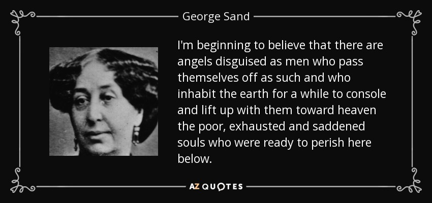 I'm beginning to believe that there are angels disguised as men who pass themselves off as such and who inhabit the earth for a while to console and lift up with them toward heaven the poor, exhausted and saddened souls who were ready to perish here below. - George Sand