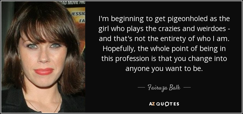 I'm beginning to get pigeonholed as the girl who plays the crazies and weirdoes - and that's not the entirety of who I am. Hopefully, the whole point of being in this profession is that you change into anyone you want to be. - Fairuza Balk