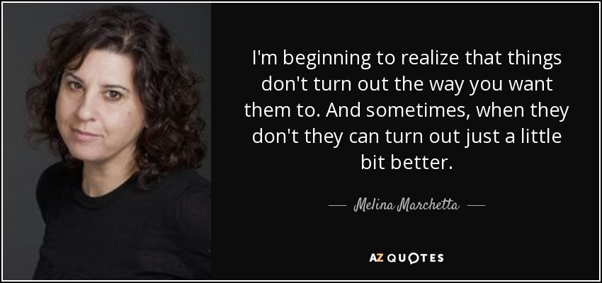 I'm beginning to realize that things don't turn out the way you want them to. And sometimes, when they don't they can turn out just a little bit better. - Melina Marchetta