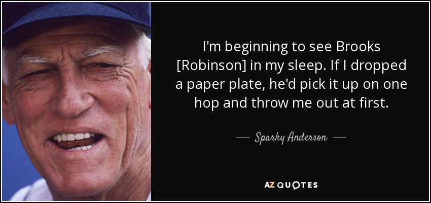 I'm beginning to see Brooks [Robinson] in my sleep. If I dropped a paper plate, he'd pick it up on one hop and throw me out at first. - Sparky Anderson