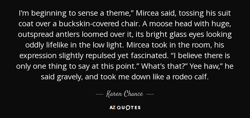 I’m beginning to sense a theme,” Mircea said, tossing his suit coat over a buckskin-covered chair. A moose head with huge, outspread antlers loomed over it, its bright glass eyes looking oddly lifelike in the low light. Mircea took in the room, his expression slightly repulsed yet fascinated. “I believe there is only one thing to say at this point.” What’s that?” Yee haw,” he said gravely, and took me down like a rodeo calf. - Karen Chance