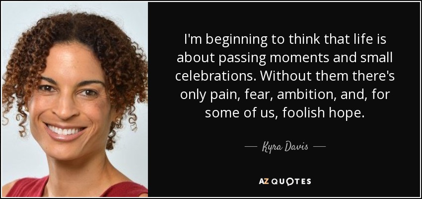 I'm beginning to think that life is about passing moments and small celebrations. Without them there's only pain, fear, ambition, and, for some of us, foolish hope. - Kyra Davis