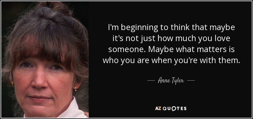 I'm beginning to think that maybe it's not just how much you love someone. Maybe what matters is who you are when you're with them. - Anne Tyler