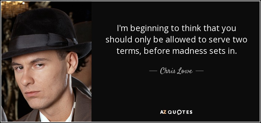 I'm beginning to think that you should only be allowed to serve two terms, before madness sets in. - Chris Lowe