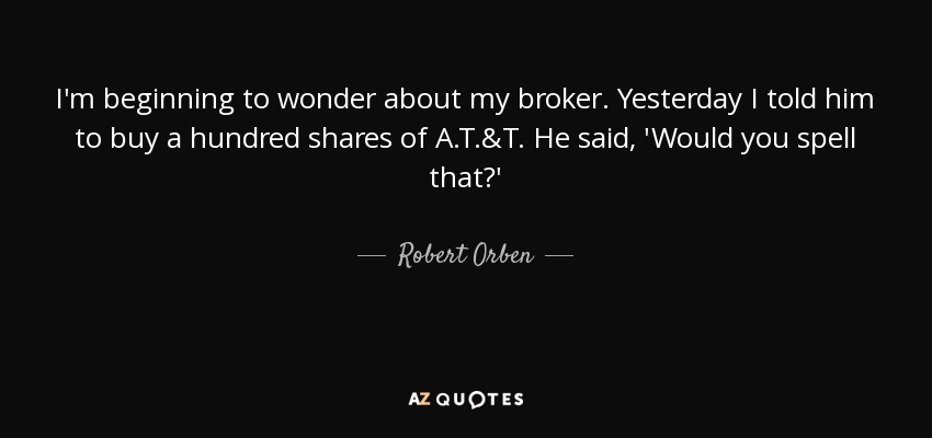 I'm beginning to wonder about my broker. Yesterday I told him to buy a hundred shares of A.T.&T. He said, 'Would you spell that?' - Robert Orben