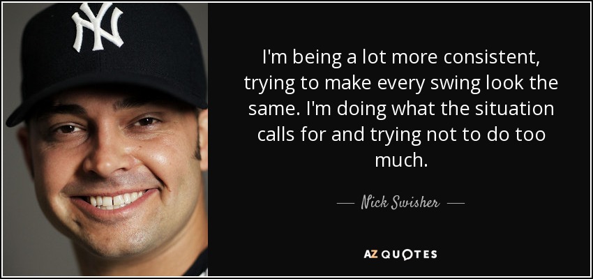 I'm being a lot more consistent, trying to make every swing look the same. I'm doing what the situation calls for and trying not to do too much. - Nick Swisher