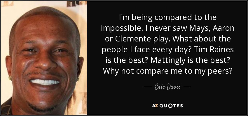 I'm being compared to the impossible. I never saw Mays, Aaron or Clemente play. What about the people I face every day? Tim Raines is the best? Mattingly is the best? Why not compare me to my peers? - Eric Davis
