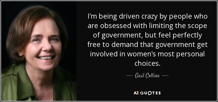 I'm being driven crazy by people who are obsessed with limiting the scope of government, but feel perfectly free to demand that government get involved in women's most personal choices. - Gail Collins