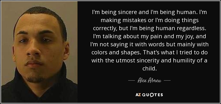 I'm being sincere and I'm being human. I'm making mistakes or I'm doing things correctly, but I'm being human regardless. I'm talking about my pain and my joy, and I'm not saying it with words but mainly with colors and shapes. That's what I tried to do with the utmost sincerity and humility of a child. - Alex Abreu